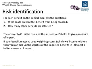 Risk identification 
For each benefit on the benefit map, ask the questions: 
1. What could prevent this benefit from being realised? 
2. How many other benefits are affected? 
The answer to (1) is the risk, and the answer to (2) helps to give a measure 
of impact. 
If your benefit mapping uses weighting scores (which we’ll come to later), 
then you can add up the weights of the impacted benefits in (2) to get a 
better measure of impact. 
Friday, November 21, 2014 PM-BRM 
 