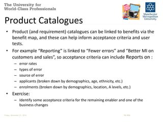Product Catalogues 
• Product (and requirement) catalogues can be linked to benefits via the 
benefit map, and these can help inform acceptance criteria and user 
tests. 
• For example “Reporting” is linked to “Fewer errors” and “Better MI on 
customers and sales”, so acceptance criteria can include Reports on : 
– error rates 
– types of error 
– source of error 
– applicants (broken down by demographics, age, ethnicity, etc.) 
– enrolments (broken down by demographics, location, A levels, etc.) 
• Exercise: 
– Identify some acceptance criteria for the remaining enabler and one of the 
business changes 
Friday, November 21, 2014 PM-BRM 
 