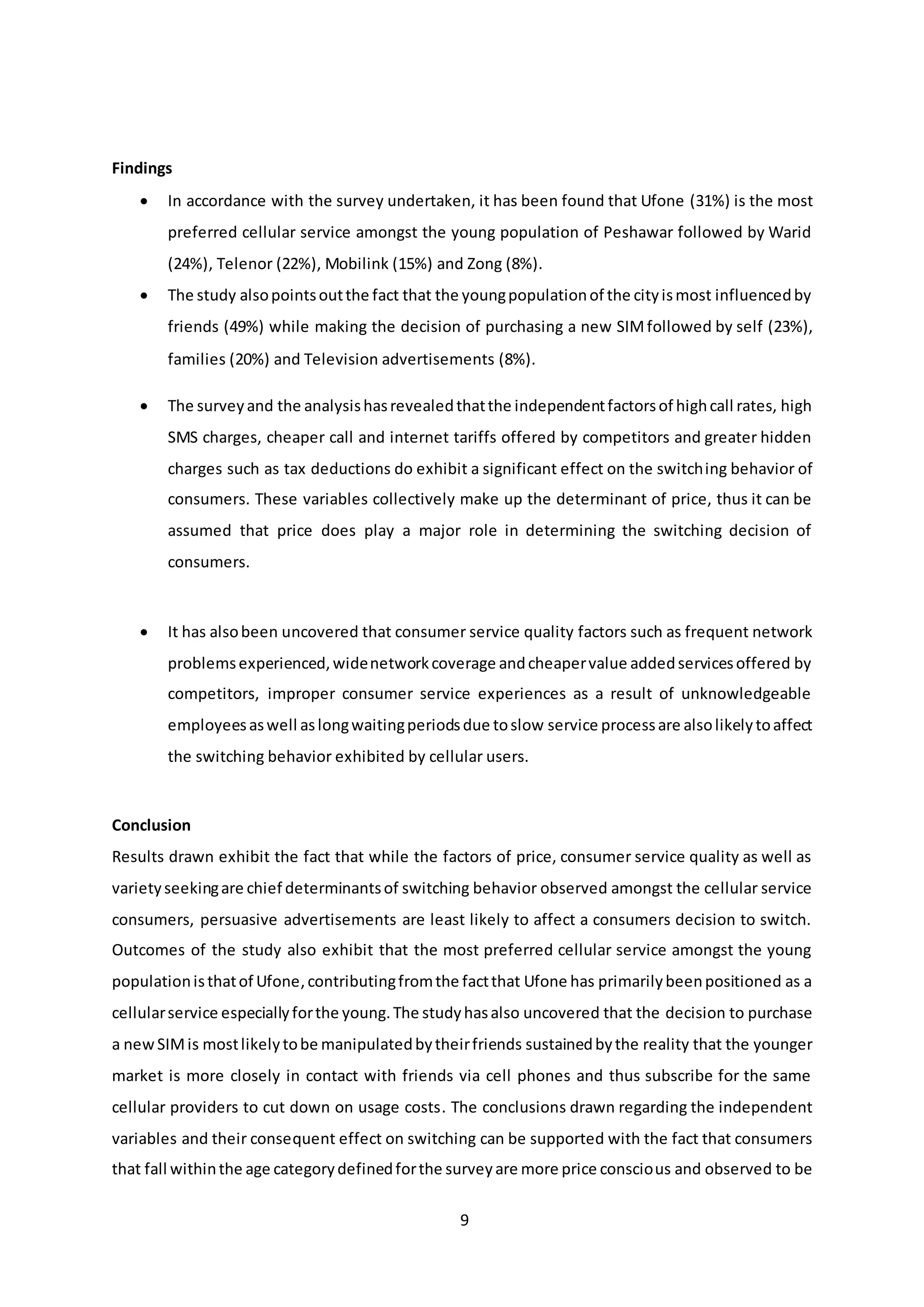 9
Findings
 In accordance with the survey undertaken, it has been found that Ufone (31%) is the most
preferred cellular service amongst the young population of Peshawar followed by Warid
(24%), Telenor (22%), Mobilink (15%) and Zong (8%).
 The study alsopointsoutthe fact that the youngpopulationof the cityismost influencedby
friends (49%) while making the decision of purchasing a new SIMfollowed by self (23%),
families (20%) and Television advertisements (8%).
 The surveyand the analysishasrevealedthatthe independentfactorsof highcall rates, high
SMS charges, cheaper call and internet tariffs offered by competitors and greater hidden
charges such as tax deductions do exhibit a significant effect on the switching behavior of
consumers. These variables collectively make up the determinant of price, thus it can be
assumed that price does play a major role in determining the switching decision of
consumers.
 It has alsobeen uncovered that consumer service quality factors such as frequent network
problemsexperienced,widenetworkcoverage andcheapervalue addedservicesoffered by
competitors, improper consumer service experiences as a result of unknowledgeable
employeesaswell aslongwaitingperiodsdue toslow service processare alsolikelytoaffect
the switching behavior exhibited by cellular users.
Conclusion
Results drawn exhibit the fact that while the factors of price, consumer service quality as well as
varietyseekingare chief determinantsof switching behavior observed amongst the cellular service
consumers, persuasive advertisements are least likely to affect a consumers decision to switch.
Outcomes of the study also exhibit that the most preferred cellular service amongst the young
populationisthatof Ufone,contributingfromthe factthat Ufone has primarilybeenpositioned as a
cellularservice especiallyforthe young.The studyhasalso uncovered that the decision to purchase
a newSIMis mostlikelytobe manipulatedbytheirfriends sustainedbythe reality that the younger
market is more closely in contact with friends via cell phones and thus subscribe for the same
cellular providers to cut down on usage costs. The conclusions drawn regarding the independent
variables and their consequent effect on switching can be supported with the fact that consumers
that fall withinthe age categorydefinedforthe surveyare more price conscious and observed to be
 