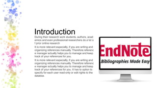 IntroductionDuring their research work students, authors, acad
emics and even professional researchers do a lot o
f prior online research
It is more relevant especially, if you are writing and
organizing references manually. Therefore referenc
e manager actually helps you to manage and keep
track of your references for you.
It is more relevant especially, if you are writing and
organizing references manually. Therefore referenc
e manager actually helps you to manage and keep
track of your references for you. It has to option to
specify for each user read-only or edit rights to the
databse.
 