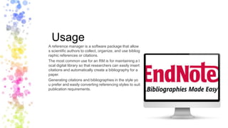 Usage
A reference manager is a software package that allow
s scientific authors to collect, organize, and use bibliog
raphic references or citations.
The most common use for an RM is for maintaining a l
ocal digital library so that researchers can easily insert
citations and automatically create a bibliography for a
paper.
Generating citations and bibliographies in the style yo
u prefer and easily converting referencing styles to suit
publication requirements.
 