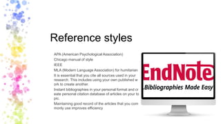 Reference styles
APA (American Psychological Association)
Chicago manual of style
IEEE
MLA (Modern Language Association) for humitarian
It is essential that you cite all sources used in your
research. This includes using your own published w
ork to create another.
Instant bibliographies in your personal format and cr
eate personal citation database of articles on your to
pic.
Maintaining good record of the articles that you com
monly use improves efficiency
 