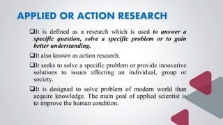 APPLIED OR ACTION RESEARCH
It is defined as a research which is used to answer a
specific question, solve a specific problem or to gain
better understanding.
It also known as action research.
It seeks to solve a specific problem or provide innovative
solutions to issues affecting an individual, group or
society.
It is designed to solve problem of modern world than
acquire knowledge. The main goal of applied scientist is
to improve the human condition.
 