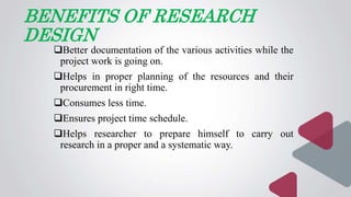 BENEFITS OF RESEARCH
DESIGN
Better documentation of the various activities while the
project work is going on.
Helps in proper planning of the resources and their
procurement in right time.
Consumes less time.
Ensures project time schedule.
Helps researcher to prepare himself to carry out
research in a proper and a systematic way.
 