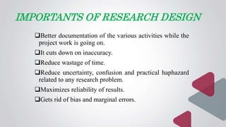 IMPORTANTS OF RESEARCH DESIGN
Better documentation of the various activities while the
project work is going on.
It cuts down on inaccuracy.
Reduce wastage of time.
Reduce uncertainty, confusion and practical haphazard
related to any research problem.
Maximizes reliability of results.
Gets rid of bias and marginal errors.
 