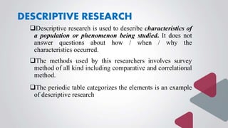 DESCRIPTIVE RESEARCH
Descriptive research is used to describe characteristics of
a population or phenomenon being studied. It does not
answer questions about how / when / why the
characteristics occurred.
The methods used by this researchers involves survey
method of all kind including comparative and correlational
method.
The periodic table categorizes the elements is an example
of descriptive research
 