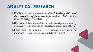 ANALYTICAL RESEARCH
Analytical research involves critical thinking skills and
the evaluation of facts and information relative to the
research being conducted.
The aim of this research is to understand phenomena by
discovering and measuring causal relations among them.
How can the absentee rate among employees be
reduced? It is an example of analytical research
 