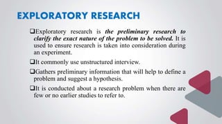 EXPLORATORY RESEARCH
Exploratory research is the preliminary research to
clarify the exact nature of the problem to be solved. It is
used to ensure research is taken into consideration during
an experiment.
It commonly use unstructured interview.
Gathers preliminary information that will help to define a
problem and suggest a hypothesis.
It is conducted about a research problem when there are
few or no earlier studies to refer to.
 