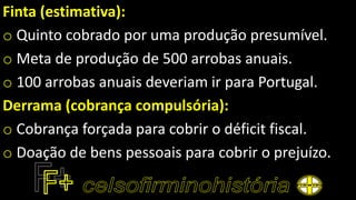 Finta (estimativa):
o Quinto cobrado por uma produção presumível.
o Meta de produção de 500 arrobas anuais.
o 100 arrobas anuais deveriam ir para Portugal.
Derrama (cobrança compulsória):
o Cobrança forçada para cobrir o déficit fiscal.
o Doação de bens pessoais para cobrir o prejuízo.
 