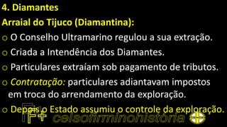 4. Diamantes
Arraial do Tijuco (Diamantina):
o O Conselho Ultramarino regulou a sua extração.
o Criada a Intendência dos Diamantes.
o Particulares extraíam sob pagamento de tributos.
o Contratação: particulares adiantavam impostos
em troca do arrendamento da exploração.
o Depois o Estado assumiu o controle da exploração.
 