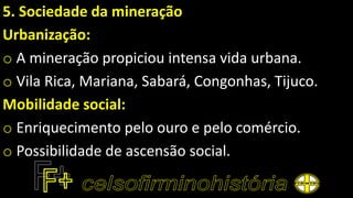 5. Sociedade da mineração
Urbanização:
o A mineração propiciou intensa vida urbana.
o Vila Rica, Mariana, Sabará, Congonhas, Tijuco.
Mobilidade social:
o Enriquecimento pelo ouro e pelo comércio.
o Possibilidade de ascensão social.
 
