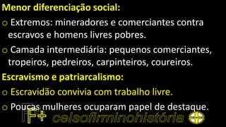 Menor diferenciação social:
o Extremos: mineradores e comerciantes contra
escravos e homens livres pobres.
o Camada intermediária: pequenos comerciantes,
tropeiros, pedreiros, carpinteiros, coureiros.
Escravismo e patriarcalismo:
o Escravidão convivia com trabalho livre.
o Poucas mulheres ocuparam papel de destaque.
 