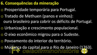 6. Consequências da mineração
o Prosperidade temporária para Portugal.
o Tratado de Methuen (panos e vinhos):
ouro brasileiro para cobrir os déficits de Portugal.
o Urbanização e crescimento populacional.
o O eixo econômico migrou para o Sudeste.
o Povoamento do interior do território.
o Mudança da capital para o Rio de Janeiro (1763).
 