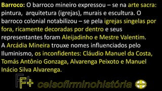 Barroco: O barroco mineiro expressou – se na arte sacra:
pintura, arquitetura (igrejas), murais e escultura. O
barroco colonial notabilizou – se pela igrejas singelas por
fora, ricamente decoradas por dentro e seus
representantes foram Aleijadinho e Mestre Valentim.
A Arcádia Mineira trouxe nomes influenciados pelo
Iluminismo, os inconfidentes: Cláudio Manuel da Costa,
Tomás Antônio Gonzaga, Alvarenga Peixoto e Manuel
Inácio Silva Alvarenga.
 