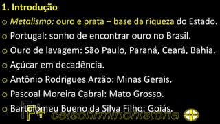1. Introdução
o Metalismo: ouro e prata – base da riqueza do Estado.
o Portugal: sonho de encontrar ouro no Brasil.
o Ouro de lavagem: São Paulo, Paraná, Ceará, Bahia.
o Açúcar em decadência.
o Antônio Rodrigues Arzão: Minas Gerais.
o Pascoal Moreira Cabral: Mato Grosso.
o Bartolomeu Bueno da Silva Filho: Goiás.
 