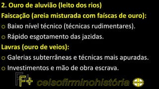2. Ouro de aluvião (leito dos rios)
Faiscação (areia misturada com faíscas de ouro):
o Baixo nível técnico (técnicas rudimentares).
o Rápido esgotamento das jazidas.
Lavras (ouro de veios):
o Galerias subterrâneas e técnicas mais apuradas.
o Investimentos e mão de obra escrava.
 