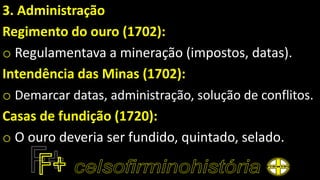 3. Administração
Regimento do ouro (1702):
o Regulamentava a mineração (impostos, datas).
Intendência das Minas (1702):
o Demarcar datas, administração, solução de conflitos.
Casas de fundição (1720):
o O ouro deveria ser fundido, quintado, selado.
 