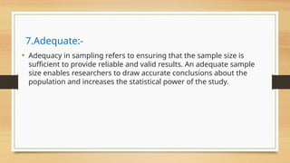 7.Adequate:-
• Adequacy in sampling refers to ensuring that the sample size is
sufficient to provide reliable and valid results. An adequate sample
size enables researchers to draw accurate conclusions about the
population and increases the statistical power of the study.
 