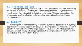 1.Cost and time efficiency:-
Sampling significantly enhances cost and time efficiency in research. By focusing
on a subset of a larger population, researchers can gather and analyze data more
rapidly than if they attempted to study the entire group. This approach reduces the
time needed for data collection and processing, leading to quicker insights and
decision-making.
2. Feasibility:-
Sampling enhances the feasibility of research by making it practical to study large
populations. For many research projects, it is often impractical or impossible to collect
data from every individual in the target population due to constraints such as time,
cost, and accessibility. By selecting a representative sample, researchers can conduct
their studies efficiently and effectively.
 