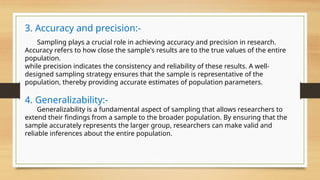 3. Accuracy and precision:-
Sampling plays a crucial role in achieving accuracy and precision in research.
Accuracy refers to how close the sample's results are to the true values of the entire
population.
while precision indicates the consistency and reliability of these results. A well-
designed sampling strategy ensures that the sample is representative of the
population, thereby providing accurate estimates of population parameters.
4. Generalizability:-
Generalizability is a fundamental aspect of sampling that allows researchers to
extend their findings from a sample to the broader population. By ensuring that the
sample accurately represents the larger group, researchers can make valid and
reliable inferences about the entire population.
 