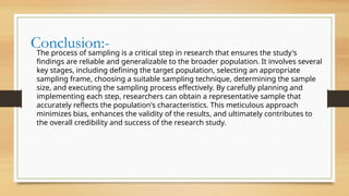 Conclusion:-
The process of sampling is a critical step in research that ensures the study's
findings are reliable and generalizable to the broader population. It involves several
key stages, including defining the target population, selecting an appropriate
sampling frame, choosing a suitable sampling technique, determining the sample
size, and executing the sampling process effectively. By carefully planning and
implementing each step, researchers can obtain a representative sample that
accurately reflects the population's characteristics. This meticulous approach
minimizes bias, enhances the validity of the results, and ultimately contributes to
the overall credibility and success of the research study.
 