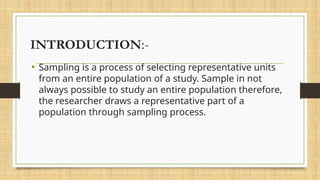 INTRODUCTION:-
• Sampling is a process of selecting representative units
from an entire population of a study. Sample in not
always possible to study an entire population therefore,
the researcher draws a representative part of a
population through sampling process.
 