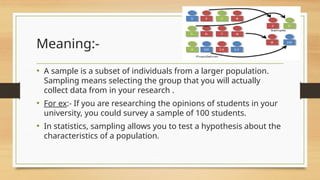 Meaning:-
• A sample is a subset of individuals from a larger population.
Sampling means selecting the group that you will actually
collect data from in your research .
• For ex:- If you are researching the opinions of students in your
university, you could survey a sample of 100 students.
• In statistics, sampling allows you to test a hypothesis about the
characteristics of a population.
 