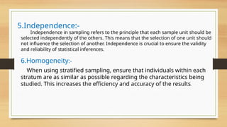 5.Independence:-
Independence in sampling refers to the principle that each sample unit should be
selected independently of the others. This means that the selection of one unit should
not influence the selection of another. Independence is crucial to ensure the validity
and reliability of statistical inferences.
6.Homogeneity:-
When using stratified sampling, ensure that individuals within each
stratum are as similar as possible regarding the characteristics being
studied. This increases the efficiency and accuracy of the results.
 