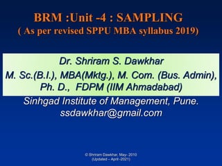 BRM :Unit -4 : SAMPLING
( As per revised SPPU MBA syllabus 2019)
Dr. Shriram S. Dawkhar
M. Sc.(B.I.), MBA(Mktg.), M. Com. (Bus. Admin),
Ph. D., FDPM (IIM Ahmadabad)
Sinhgad Institute of Management, Pune.
ssdawkhar@gmail.com
© Shriram Dawkhar, May- 2010
(Updated – April -2021)
 