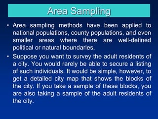Area Sampling
• Area sampling methods have been applied to
national populations, county populations, and even
smaller areas where there are well-defined
political or natural boundaries.
• Suppose you want to survey the adult residents of
a city. You would rarely be able to secure a listing
of such individuals. It would be simple, however, to
get a detailed city map that shows the blocks of
the city. If you take a sample of these blocks, you
are also taking a sample of the adult residents of
the city.
 