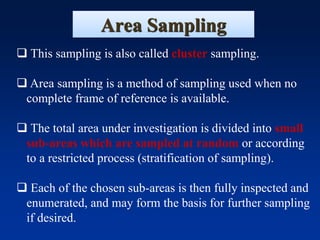 Area Sampling
❑ This sampling is also called cluster sampling.
❑ Area sampling is a method of sampling used when no
complete frame of reference is available.
❑ The total area under investigation is divided into small
sub-areas which are sampled at random or according
to a restricted process (stratification of sampling).
❑ Each of the chosen sub-areas is then fully inspected and
enumerated, and may form the basis for further sampling
if desired.
 