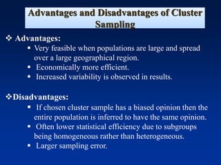 Advantages and Disadvantages of Cluster
Sampling
❖ Advantages:
▪ Very feasible when populations are large and spread
over a large geographical region.
▪ Economically more efficient.
▪ Increased variability is observed in results.
❖Disadvantages:
▪ If chosen cluster sample has a biased opinion then the
entire population is inferred to have the same opinion.
▪ Often lower statistical efficiency due to subgroups
being homogeneous rather than heterogeneous.
▪ Larger sampling error.
 