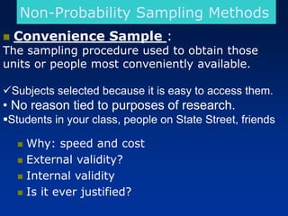 Non-Probability Sampling Methods
◼ Convenience Sample :
The sampling procedure used to obtain those
units or people most conveniently available.
✓Subjects selected because it is easy to access them.
• No reason tied to purposes of research.
▪Students in your class, people on State Street, friends
◼ Why: speed and cost
◼ External validity?
◼ Internal validity
◼ Is it ever justified?
 