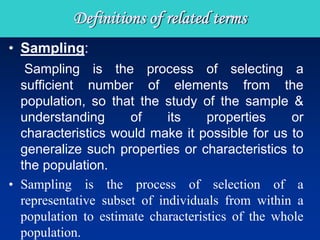 • Sampling:
Sampling is the process of selecting a
sufficient number of elements from the
population, so that the study of the sample &
understanding of its properties or
characteristics would make it possible for us to
generalize such properties or characteristics to
the population.
• Sampling is the process of selection of a
representative subset of individuals from within a
population to estimate characteristics of the whole
population.
Definitions of related terms
 