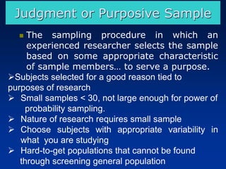 ◼ The sampling procedure in which an
experienced researcher selects the sample
based on some appropriate characteristic
of sample members… to serve a purpose.
➢Subjects selected for a good reason tied to
purposes of research
➢ Small samples < 30, not large enough for power of
probability sampling.
➢ Nature of research requires small sample
➢ Choose subjects with appropriate variability in
what you are studying
➢ Hard-to-get populations that cannot be found
through screening general population
Judgment or Purposive Sample
 