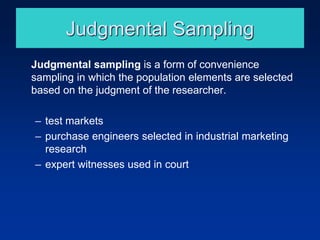 Judgmental Sampling
Judgmental sampling is a form of convenience
sampling in which the population elements are selected
based on the judgment of the researcher.
– test markets
– purchase engineers selected in industrial marketing
research
– expert witnesses used in court
 