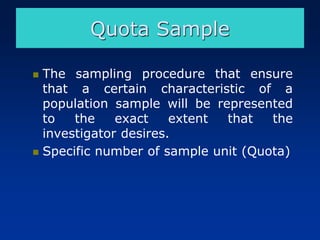 Quota Sample
◼ The sampling procedure that ensure
that a certain characteristic of a
population sample will be represented
to the exact extent that the
investigator desires.
◼ Specific number of sample unit (Quota)
 