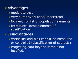 ◼ Advantages
◼ moderate cost
◼ Very extensively used/understood
◼ No need for list of population elements
◼ Introduces some elements of
stratification
◼ Disadvantages
◼ Variability and bias cannot be measured
or controlled (classification of subjects)
◼ Projecting data beyond sample not
justified.
 