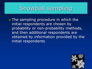 ◼ The sampling procedure in which the
initial respondents are chosen by
probability or non-probability methods,
and then additional respondents are
obtained by information provided by the
initial respondents
Snowball sampling
 
