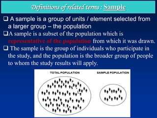Definitions of related terms : Sample
❑ A sample is a group of units / element selected from
a larger group – the population
❑A sample is a subset of the population which is
representative of the population from which it was drawn.
❑ The sample is the group of individuals who participate in
the study, and the population is the broader group of people
to whom the study results will apply.
 