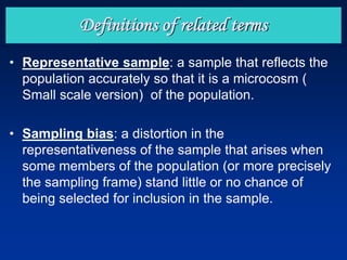 • Representative sample: a sample that reflects the
population accurately so that it is a microcosm (
Small scale version) of the population.
• Sampling bias: a distortion in the
representativeness of the sample that arises when
some members of the population (or more precisely
the sampling frame) stand little or no chance of
being selected for inclusion in the sample.
Definitions of related terms
 