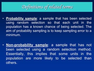 • Probability sample: a sample that has been selected
using random selection so that each unit in the
population has a known chance of being selected. The
aim of probability sampling is to keep sampling error to a
minimum.
• Non-probability sample: a sample that has not
been selected using a random selection method.
Essentially, this implies that some units in the
population are more likely to be selected than
others.
Definitions of related terms
 