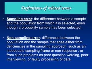 • Sampling error: the difference between a sample
and the population from which it is selected, even
though a probability sample has been selected.
• Non-sampling error: differences between the
population and the sample that arise either from
deficiencies in the sampling approach, such as an
inadequate sampling frame or non-response , or
from such problems as poor question wording, poor
interviewing, or faulty processing of data.
Definitions of related terms
 