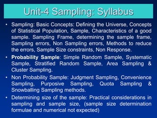 Unit-4 Sampling: Syllabus
• Sampling: Basic Concepts: Defining the Universe, Concepts
of Statistical Population, Sample, Characteristics of a good
sample. Sampling Frame, determining the sample frame,
Sampling errors, Non Sampling errors, Methods to reduce
the errors, Sample Size constraints, Non Response.
• Probability Sample: Simple Random Sample, Systematic
Sample, Stratified Random Sample, Area Sampling &
Cluster Sampling.
• Non Probability Sample: Judgment Sampling, Convenience
Sampling, Purposive Sampling, Quota Sampling &
Snowballing Sampling methods.
• Determining size of the sample: Practical considerations in
sampling and sample size, (sample size determination
formulae and numerical not expected)
 