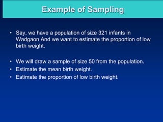 Example of Sampling
• Say, we have a population of size 321 infants in
Wadgaon And we want to estimate the proportion of low
birth weight.
• We will draw a sample of size 50 from the population.
• Estimate the mean birth weight.
• Estimate the proportion of low birth weight.
 