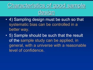 Characteristics of good sample
design
• 4) Sampling design must be such so that
systematic bias can be controlled in a
better way.
• 5) Sample should be such that the result
of the sample study can be applied, in
general, with a universe with a reasonable
level of confidence.
 