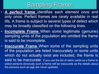 Sampling Frame:
• A perfect frame identifies each element once and
only once. Perfect frames are rarely available in real
life. A frame is subject to several types of defect which
may be broadly classified on the following lines.
• Incomplete Frame When some legitimate (genuine)
sampling units of the population are omitted the frame
is said to be incomplete.
• Inaccurate Frame When some of the sampling units
of the population are listed inaccurately or some units
which do not actually exist are included, the frame is
said to be inaccurate. If you use the list of ration cards as a frame to
select persons obviously such a frame will be inaccurate as the details about
the persons such as age are never updated.
 
