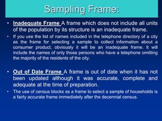 Sampling Frame:
• Inadequate Frame A frame which does not include all units
of the population by its structure is an inadequate frame.
• If you use the list of names included in the telephone directory of a city
as the frame for selecting a sample to collect information about a
consumer product, obviously it will be an inadequate frame. It will
include the names of only those persons who have a telephone omitting
the majority of the residents of the city.
• Out of Date Frame A frame is out of date when it has not
been updated although it was accurate, complete and
adequate at the time of preparation.
• The use of census blocks as a frame to select a sample of households is
a fairly accurate frame immediately after the decennial census.
 