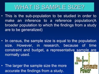• This is the sub-population to be studied in order to
make an inference to a reference population(A
broader population to which the findings from a study
are to be generalized)
• In census, the sample size is equal to the population
size. However, in research, because of time
constraint and budget, a representative sample are
normally used.
• The larger the sample size the more
accurate the findings from a study.
WHAT IS SAMPLE SIZE?
 