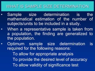 WHAT IS SAMPLE SIZE DETERMINATION
• Sample size determination is the
mathematical estimation of the number of
subjects/units to be included in a study.
• When a representative sample is taken from
a population, the finding are generalized to
the population.
• Optimum sample size determination is
required for the following reasons:
To allow for appropriate analysis
To provide the desired level of accuracy
To allow validity of significance test
 